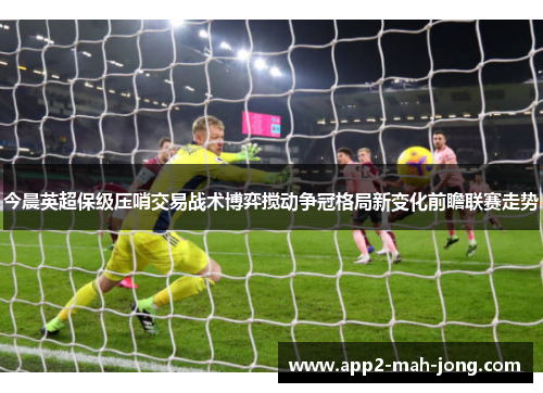 今晨英超保级压哨交易战术博弈搅动争冠格局新变化前瞻联赛走势