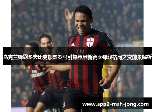乌克兰锋霸多夫比克加盟罗马引爆意甲新赛季锋线格局之变前景解析 乌克兰锋霸多夫比克加盟罗马引爆意甲新赛季锋线格局之变前景解析