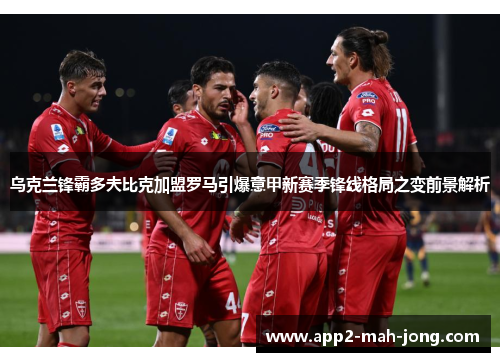 乌克兰锋霸多夫比克加盟罗马引爆意甲新赛季锋线格局之变前景解析