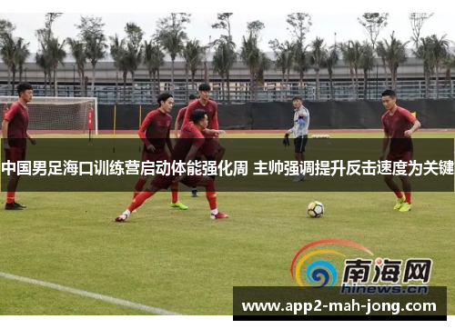 中国男足海口训练营启动体能强化周 主帅强调提升反击速度为关键